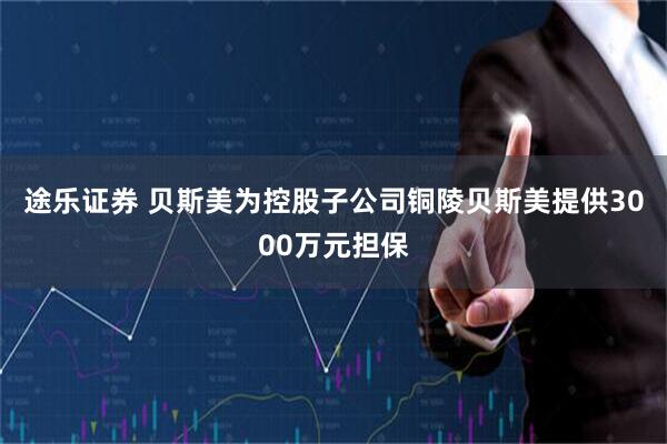 途乐证券 贝斯美为控股子公司铜陵贝斯美提供3000万元担保