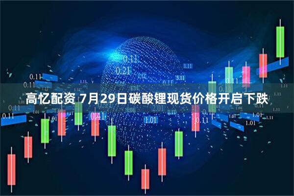 高忆配资 7月29日碳酸锂现货价格开启下跌