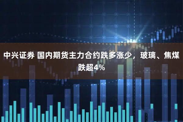 中兴证券 国内期货主力合约跌多涨少，玻璃、焦煤跌超4%