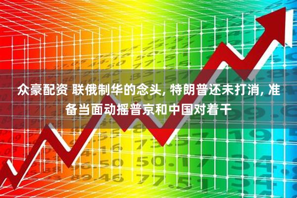 众豪配资 联俄制华的念头, 特朗普还未打消, 准备当面动摇普京和中国对着干