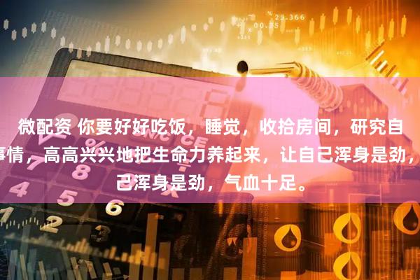 微配资 你要好好吃饭，睡觉，收拾房间，研究自己喜欢的事情，高高兴兴地把生命力养起来，让自己浑身是劲，气血十足。