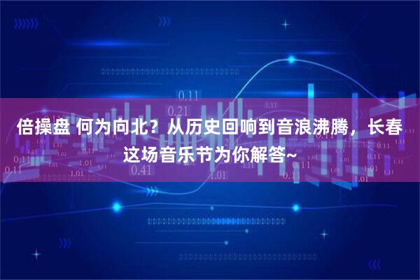 倍操盘 何为向北？从历史回响到音浪沸腾，长春这场音乐节为你解答~