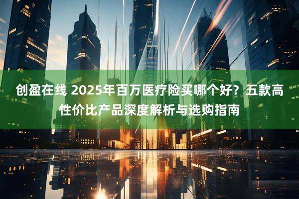 创盈在线 2025年百万医疗险买哪个好？五款高性价比产品深度解析与选购指南