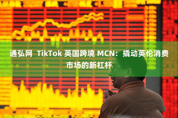 通弘网  TikTok 英国跨境 MCN：撬动英伦消费市场的新杠杆