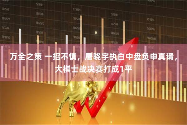 万全之策 一招不慎，屠晓宇执白中盘负申真谞，大棋士战决赛打成1平
