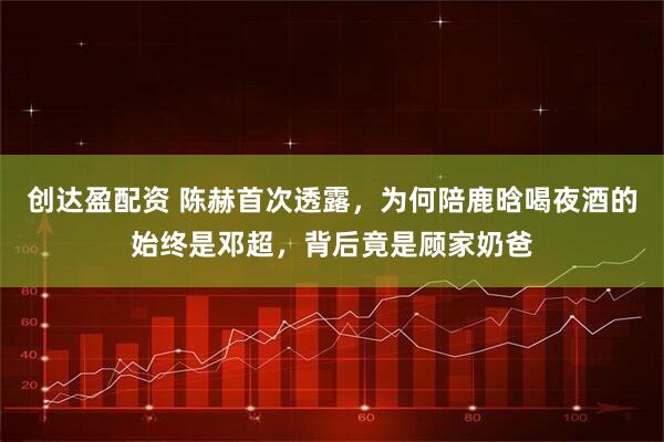 创达盈配资 陈赫首次透露，为何陪鹿晗喝夜酒的始终是邓超，背后竟是顾家奶爸