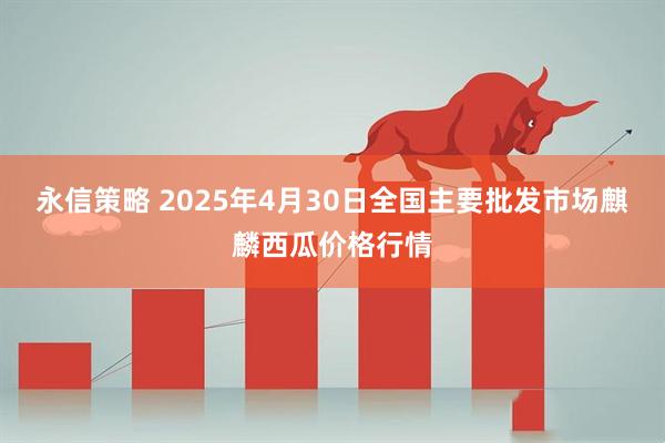 永信策略 2025年4月30日全国主要批发市场麒麟西瓜价格行情