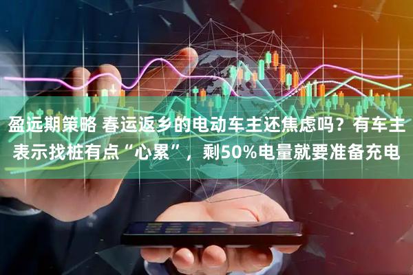 盈远期策略 春运返乡的电动车主还焦虑吗？有车主表示找桩有点“心累”，剩50%电量就要准备充电